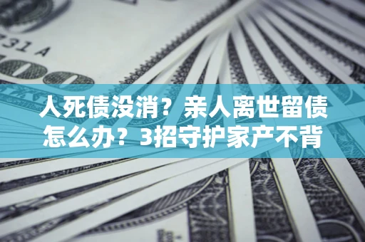 济南人死债没消？亲人离世留债怎么办？3招守护家产不背锅