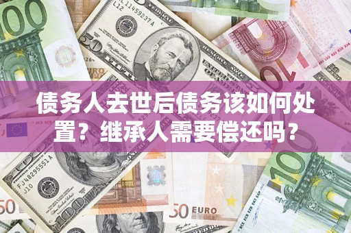 济南债务人去世后债务该如何处置？继承人需要偿还吗？