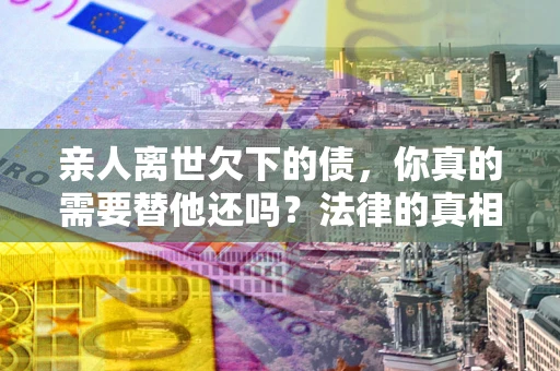 济南亲人离世欠下的债，你真的需要替他还吗？法律的真相或许与你想的不一样